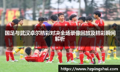 国足与武汉卓尔精彩对决全场录像回放及精彩瞬间解析