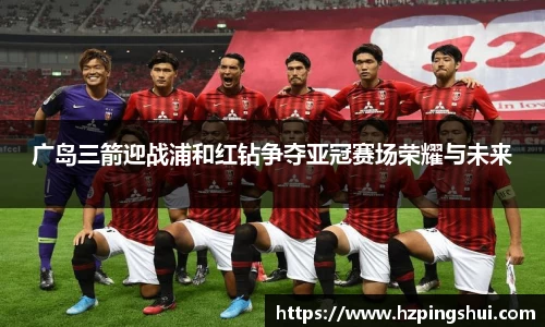 广岛三箭迎战浦和红钻争夺亚冠赛场荣耀与未来