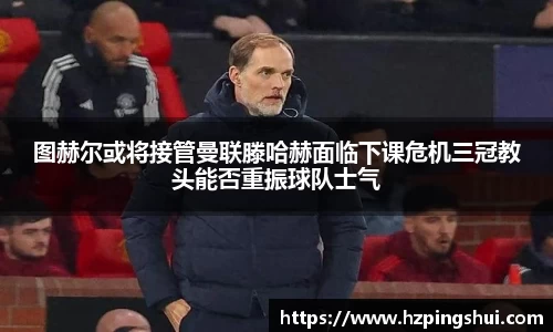 图赫尔或将接管曼联滕哈赫面临下课危机三冠教头能否重振球队士气