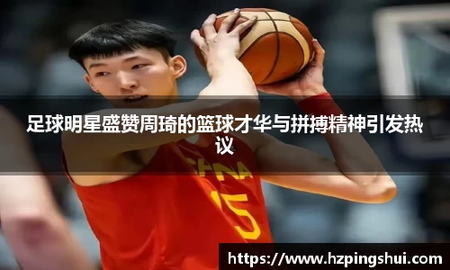 足球明星盛赞周琦的篮球才华与拼搏精神引发热议