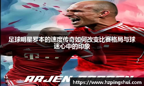 足球明星罗本的速度传奇如何改变比赛格局与球迷心中的印象