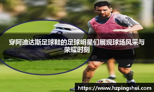 穿阿迪达斯足球鞋的足球明星们展现球场风采与荣耀时刻